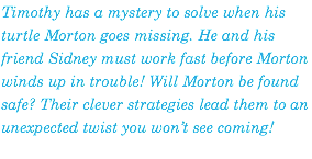 Timothy has a mystery to solve when his turtle Morton goes missing. He and his friend Sidney must work fast before Morton winds up in trouble! Will Morton be found safe? Their clever strategies lead them to an unexpected twist you won’t see coming!